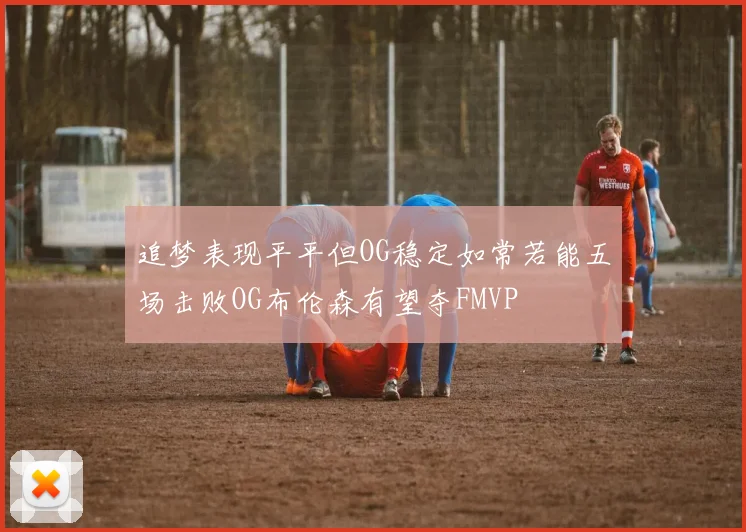 追梦表现平平但OG稳定如常若能五场击败OG布伦森有望夺FMVP