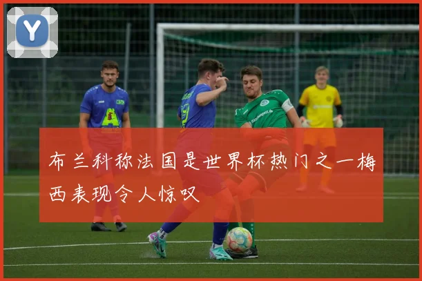 布兰科称法国是世界杯热门之一梅西表现令人惊叹