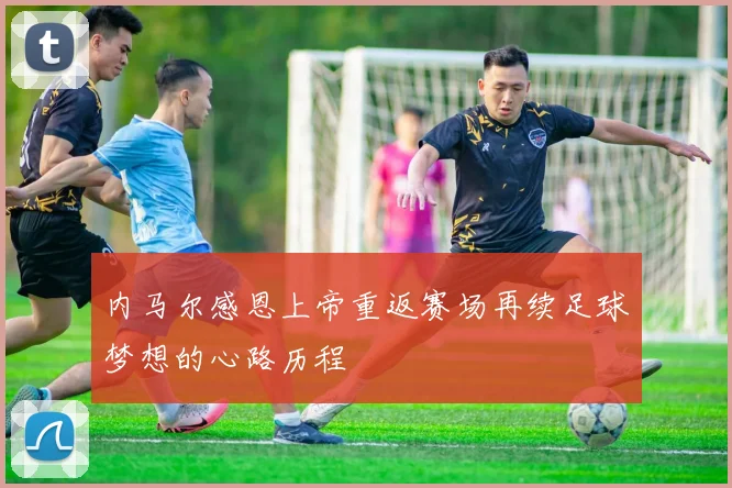 内马尔感恩上帝重返赛场再续足球梦想的心路历程