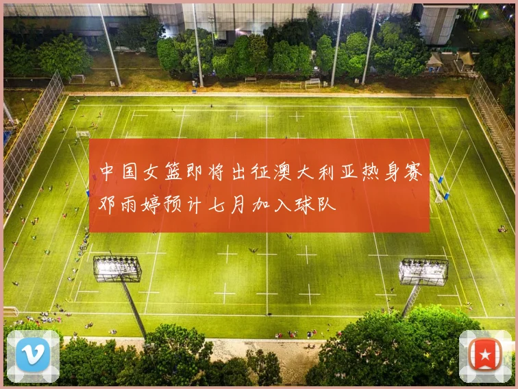 中国女篮即将出征澳大利亚热身赛邓雨婷预计七月加入球队