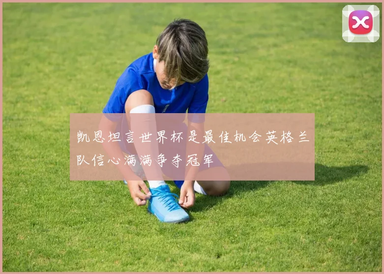 凯恩坦言世界杯是最佳机会英格兰队信心满满争夺冠军