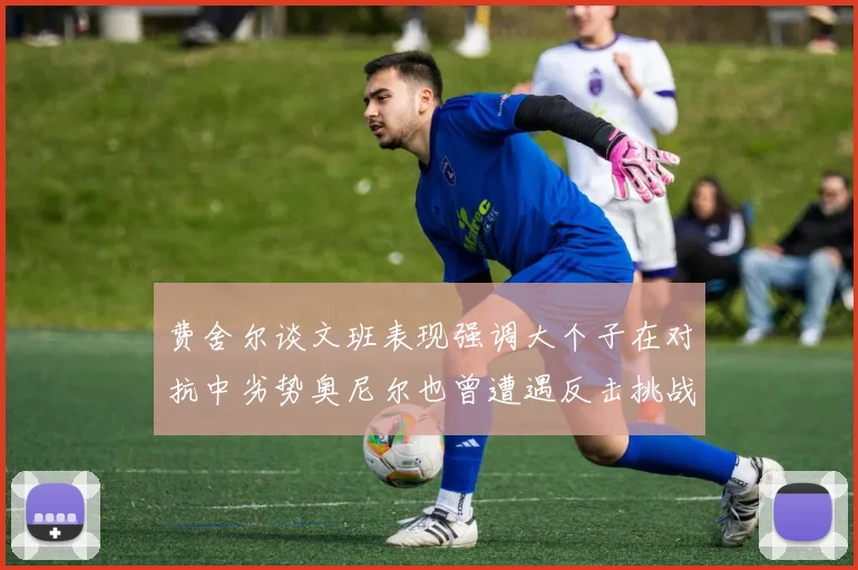 费舍尔谈文班表现强调大个子在对抗中劣势奥尼尔也曾遭遇反击挑战
