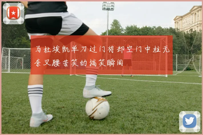 马杜埃凯单刀过门将却空门中柱无奈叉腰苦笑的搞笑瞬间