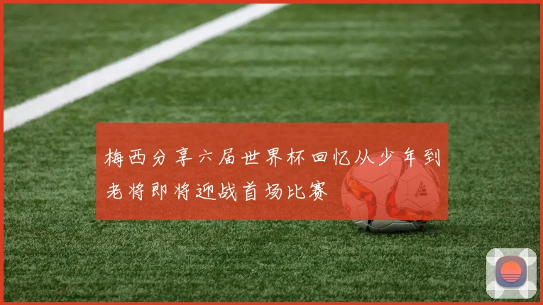 梅西分享六届世界杯回忆从少年到老将即将迎战首场比赛