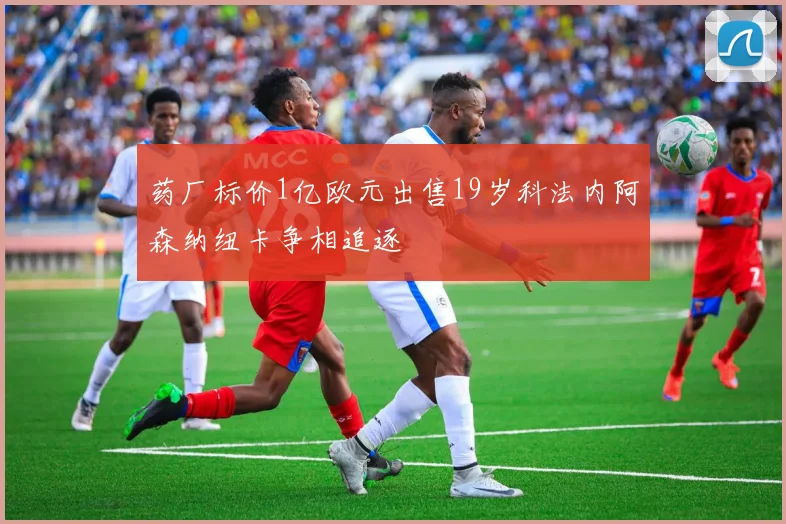 药厂标价1亿欧元出售19岁科法内阿森纳纽卡争相追逐