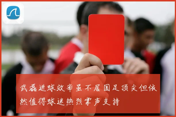 武磊进球效率虽不居国足顶尖但依然值得球迷热烈掌声支持