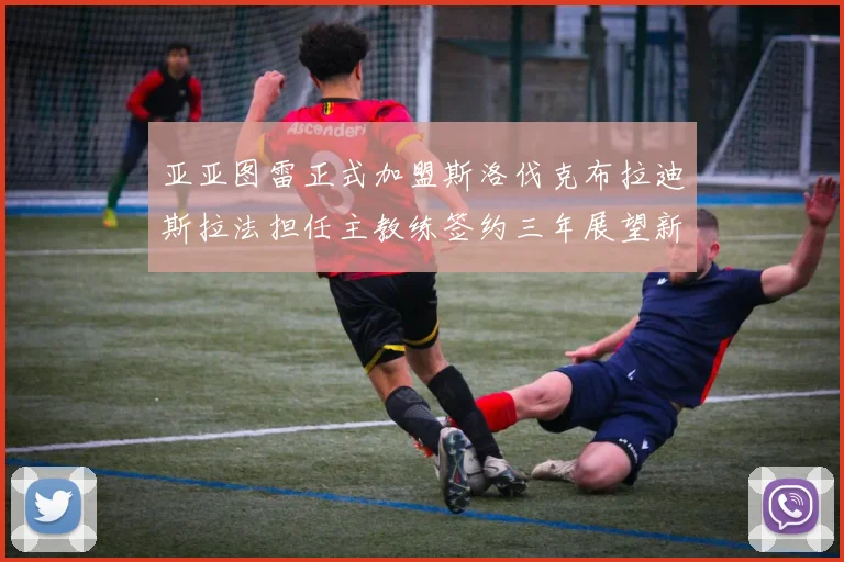 亚亚图雷正式加盟斯洛伐克布拉迪斯拉法担任主教练签约三年展望新篇章