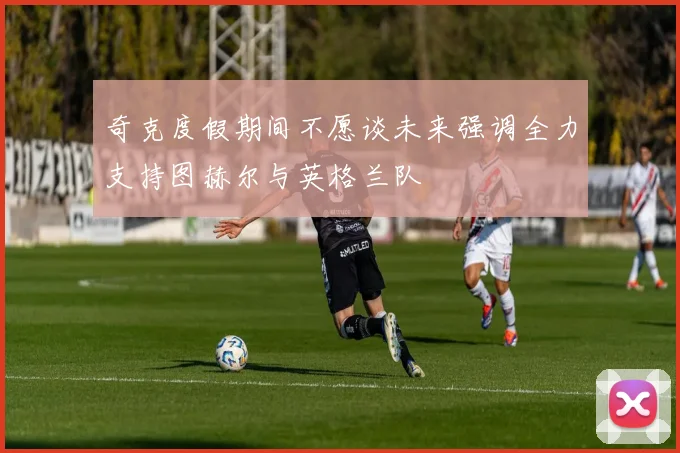 奇克度假期间不愿谈未来强调全力支持图赫尔与英格兰队