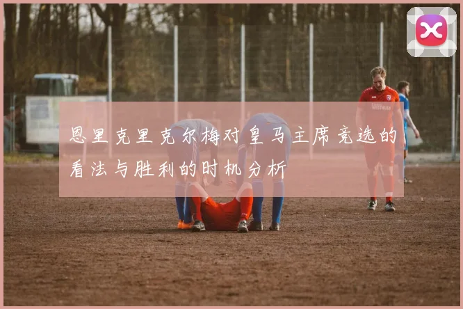 恩里克里克尔梅对皇马主席竞选的看法与胜利的时机分析