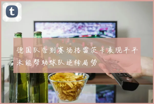 德国队告别赛场格雷茨卡表现平平未能帮助球队逆转局势